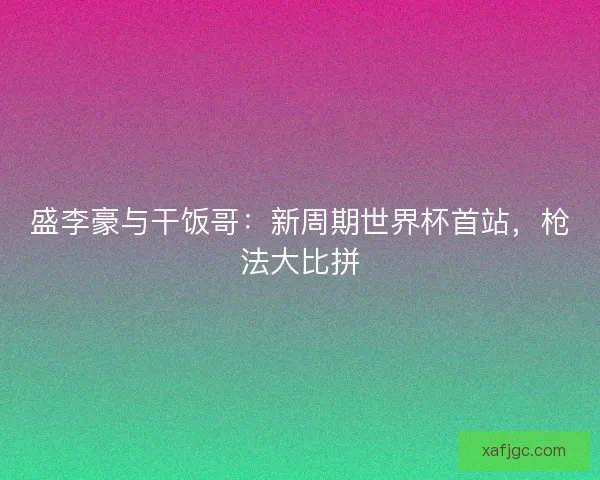 盛李豪与干饭哥：新周期世界杯首站，枪法大比拼