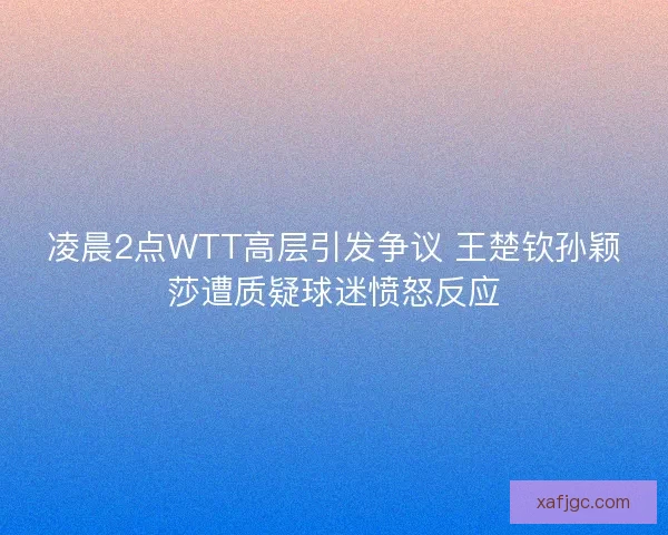 凌晨2点WTT高层引发争议 王楚钦孙颖莎遭质疑球迷愤怒反应