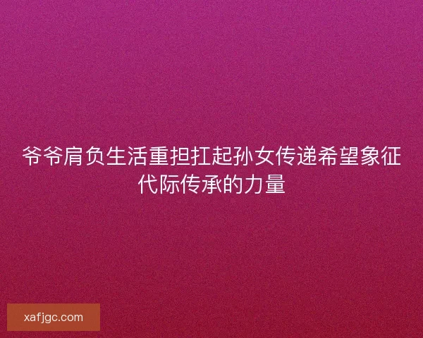 爷爷肩负生活重担扛起孙女传递希望象征代际传承的力量