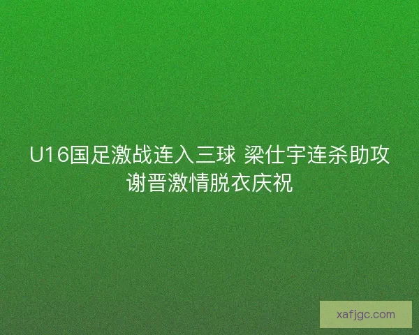 U16国足激战连入三球 梁仕宇连杀助攻谢晋激情脱衣庆祝